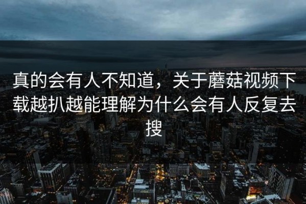真的会有人不知道，关于蘑菇视频下载越扒越能理解为什么会有人反复去搜