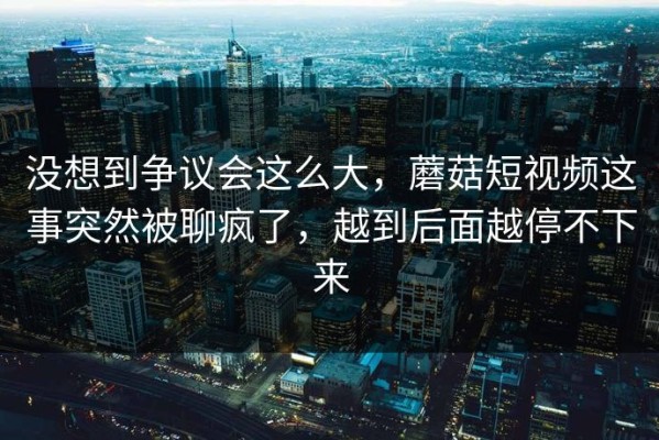 没想到争议会这么大，蘑菇短视频这事突然被聊疯了，越到后面越停不下来