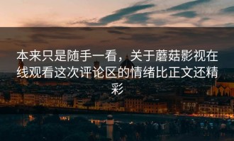 本来只是随手一看，关于蘑菇影视在线观看这次评论区的情绪比正文还精彩
