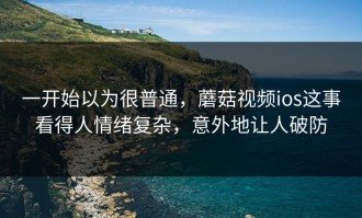一开始以为很普通，蘑菇视频ios这事看得人情绪复杂，意外地让人破防