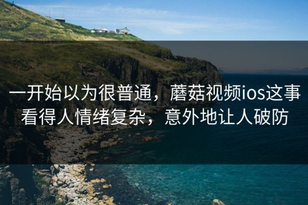 一开始以为很普通，蘑菇视频ios这事看得人情绪复杂，意外地让人破防