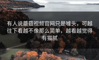 有人说蘑菇视频官网只是噱头，可越往下看越不像那么简单，越看越觉得有猫腻