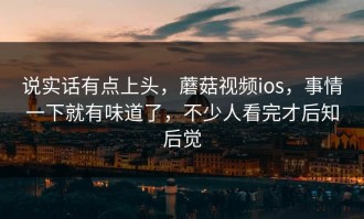 说实话有点上头，蘑菇视频ios，事情一下就有味道了，不少人看完才后知后觉