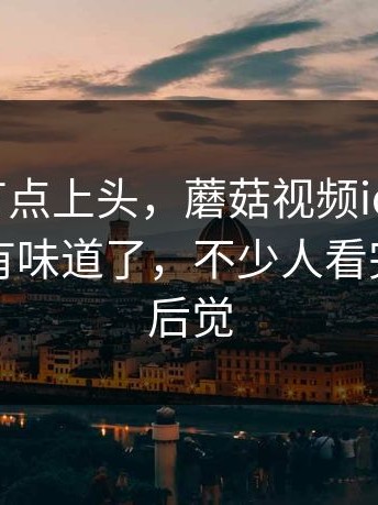 说实话有点上头，蘑菇视频ios，事情一下就有味道了，不少人看完才后知后觉