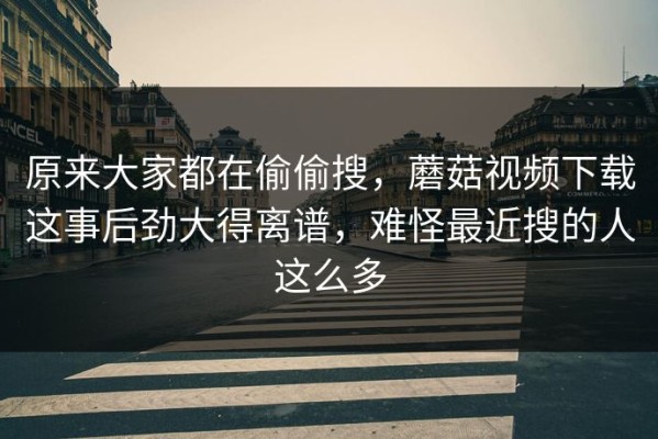 原来大家都在偷偷搜，蘑菇视频下载这事后劲大得离谱，难怪最近搜的人这么多