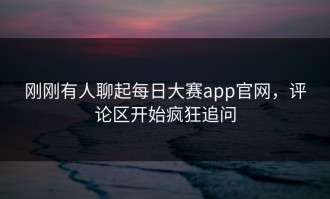刚刚有人聊起每日大赛app官网，评论区开始疯狂追问