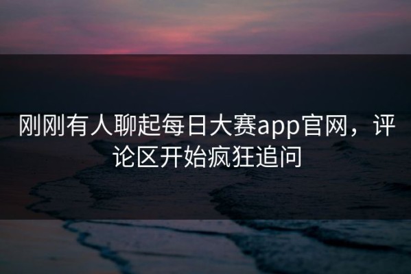 刚刚有人聊起每日大赛app官网，评论区开始疯狂追问
