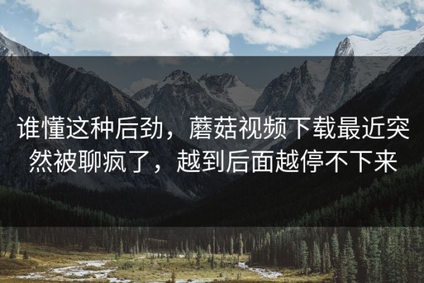 谁懂这种后劲，蘑菇视频下载最近突然被聊疯了，越到后面越停不下来