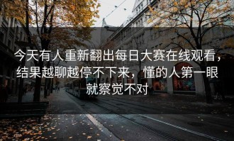 今天有人重新翻出每日大赛在线观看，结果越聊越停不下来，懂的人第一眼就察觉不对