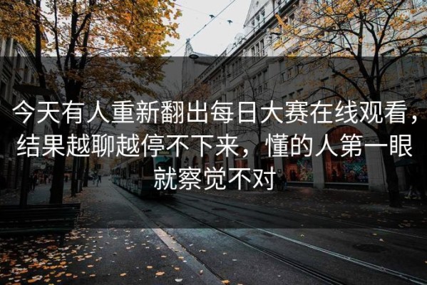 今天有人重新翻出每日大赛在线观看，结果越聊越停不下来，懂的人第一眼就察觉不对