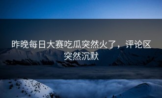 昨晚每日大赛吃瓜突然火了，评论区突然沉默