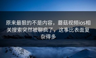 原来最狠的不是内容，蘑菇视频ios相关搜索突然被聊疯了，这事比表面复杂得多