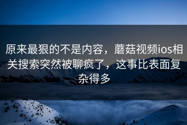 原来最狠的不是内容，蘑菇视频ios相关搜索突然被聊疯了，这事比表面复杂得多