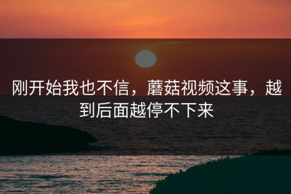 刚开始我也不信，蘑菇视频这事，越到后面越停不下来