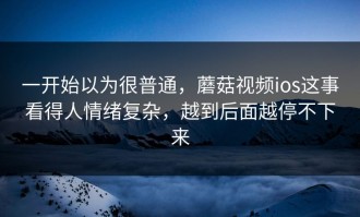 一开始以为很普通，蘑菇视频ios这事看得人情绪复杂，越到后面越停不下来