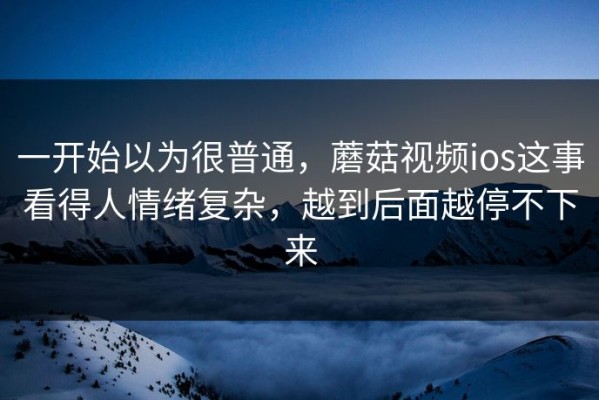 一开始以为很普通，蘑菇视频ios这事看得人情绪复杂，越到后面越停不下来