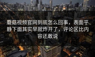 蘑菇视频官网到底怎么回事，表面平静下面其实早就炸开了，评论区比内容还敢说