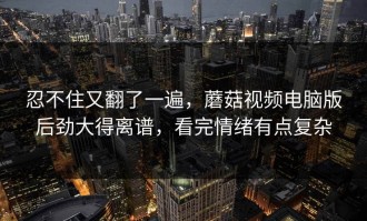 忍不住又翻了一遍，蘑菇视频电脑版后劲大得离谱，看完情绪有点复杂