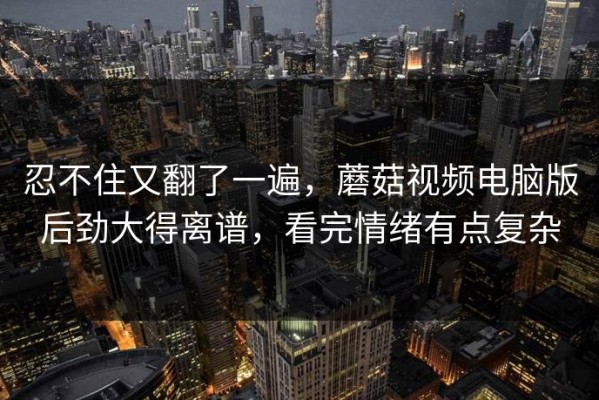 忍不住又翻了一遍，蘑菇视频电脑版后劲大得离谱，看完情绪有点复杂