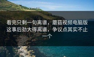 看完只剩一句离谱，蘑菇视频电脑版这事后劲大得离谱，争议点其实不止一个