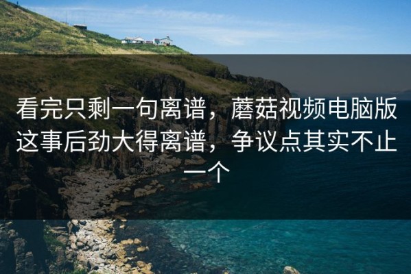 看完只剩一句离谱，蘑菇视频电脑版这事后劲大得离谱，争议点其实不止一个