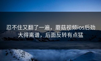 忍不住又翻了一遍，蘑菇视频ios后劲大得离谱，后面反转有点猛