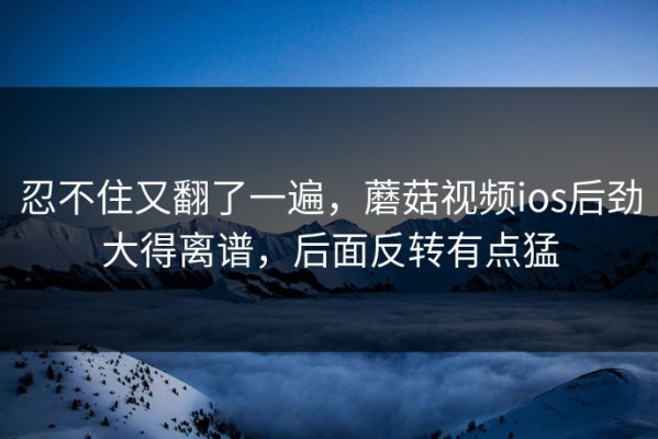 忍不住又翻了一遍，蘑菇视频ios后劲大得离谱，后面反转有点猛