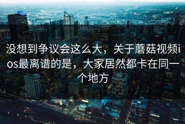 没想到争议会这么大，关于蘑菇视频ios最离谱的是，大家居然都卡在同一个地方