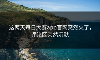 这两天每日大赛app官网突然火了，评论区突然沉默