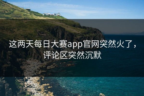 这两天每日大赛app官网突然火了，评论区突然沉默
