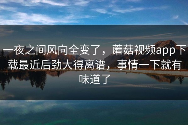 一夜之间风向全变了，蘑菇视频app下载最近后劲大得离谱，事情一下就有味道了