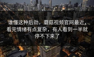 谁懂这种后劲，蘑菇视频官网最近，看完情绪有点复杂，有人看到一半就停不下来了