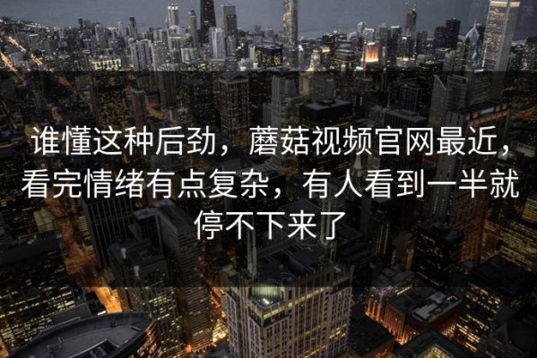 谁懂这种后劲，蘑菇视频官网最近，看完情绪有点复杂，有人看到一半就停不下来了