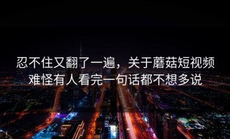 忍不住又翻了一遍，关于蘑菇短视频难怪有人看完一句话都不想多说