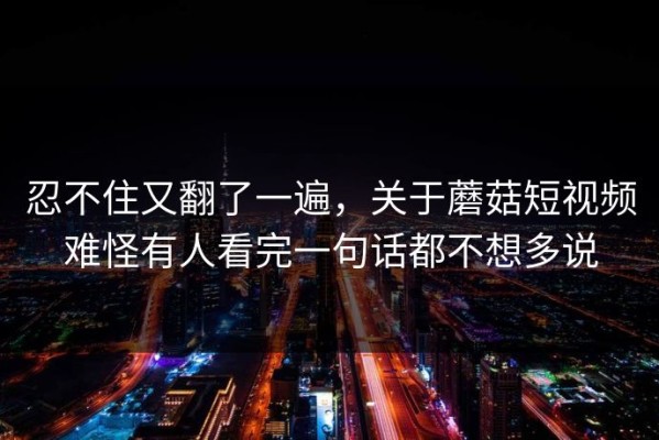 忍不住又翻了一遍，关于蘑菇短视频难怪有人看完一句话都不想多说