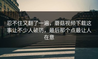 忍不住又翻了一遍，蘑菇视频下载这事让不少人破防，最后那个点最让人在意