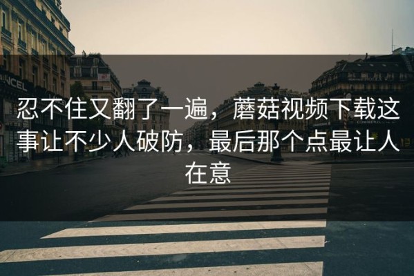 忍不住又翻了一遍，蘑菇视频下载这事让不少人破防，最后那个点最让人在意
