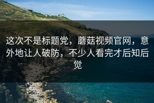 这次不是标题党，蘑菇视频官网，意外地让人破防，不少人看完才后知后觉