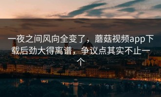 一夜之间风向全变了，蘑菇视频app下载后劲大得离谱，争议点其实不止一个