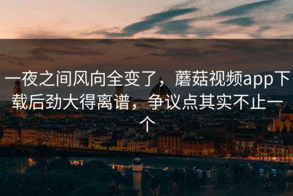 一夜之间风向全变了，蘑菇视频app下载后劲大得离谱，争议点其实不止一个