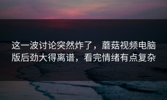 这一波讨论突然炸了，蘑菇视频电脑版后劲大得离谱，看完情绪有点复杂