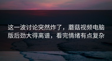 这一波讨论突然炸了，蘑菇视频电脑版后劲大得离谱，看完情绪有点复杂