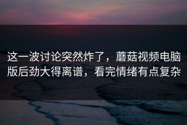 这一波讨论突然炸了，蘑菇视频电脑版后劲大得离谱，看完情绪有点复杂