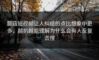 蘑菇短视频让人纠结的点比想象中更多，越扒越能理解为什么会有人反复去搜