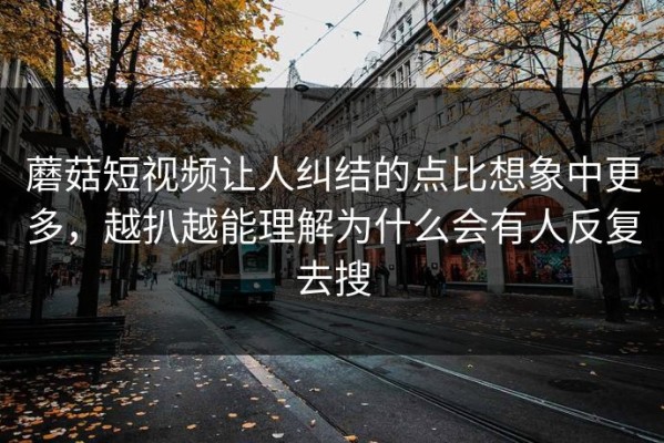 蘑菇短视频让人纠结的点比想象中更多，越扒越能理解为什么会有人反复去搜