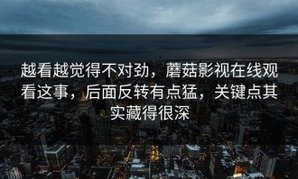 越看越觉得不对劲，蘑菇影视在线观看这事，后面反转有点猛，关键点其实藏得很深
