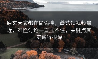 原来大家都在偷偷搜，蘑菇短视频最近，难怪讨论一直压不住，关键点其实藏得很深