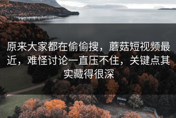原来大家都在偷偷搜，蘑菇短视频最近，难怪讨论一直压不住，关键点其实藏得很深