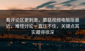 看评论区更刺激，蘑菇视频电脑版最近，难怪讨论一直压不住，关键点其实藏得很深