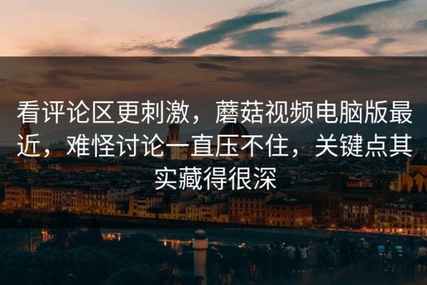 看评论区更刺激，蘑菇视频电脑版最近，难怪讨论一直压不住，关键点其实藏得很深